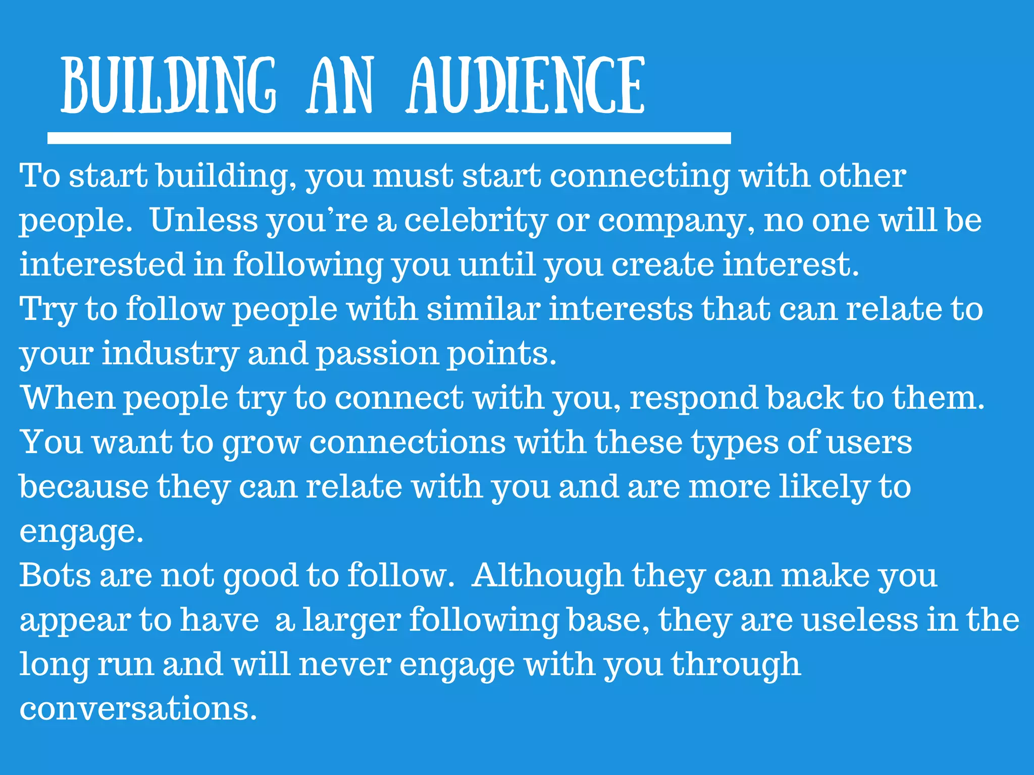 Building an audience
To start building, you must start connecting with other
people. Unless you’re a celebrity or company, no one will be
interested in following you until you create interest.
Try to follow people with similar interests that can relate to
your industry and passion points.
When people try to connect with you, respond back to them.
You want to grow connections with these types of users
because they can relate with you and are more likely to
engage.
Bots are not good to follow. Although they can make you
appear to have a larger following base, they are useless in the
long run and will never engage with you through
conversations.
 