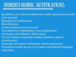 By default, you will be notified when other users interact with
your account.
Examples of notifications:
New followers
A user mentions you in a tweet
You should try responding to each notification
If you get a new follower, follow back
If a new follower expresses similar interests, spark a
conversation.
If you get retweeted or favorited, follow that person
If someone tweets at you, try to start conversation/dialogue
with them.
Understanding notifications
 