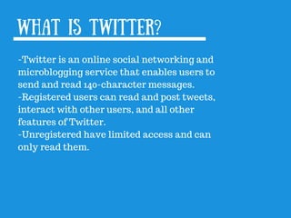 What is Twitter?
-Twitter is an online social networking and
microblogging service that enables users to
send and read 140-character messages.
-Registered users can read and post tweets,
interact with other users, and all other
features of Twitter.
-Unregistered have limited access and can
only read them.
 