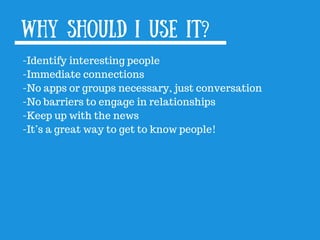 Why should I use it?
-Identify interesting people
-Immediate connections
-No apps or groups necessary, just conversation
-No barriers to engage in relationships
-Keep up with the news
-It’s a great way to get to know people!
 