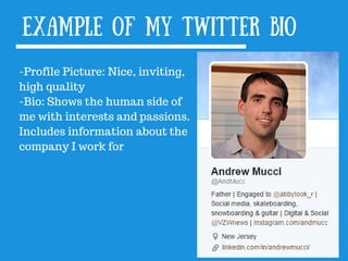 Example of my Twitter bio
-Profile Picture: Nice, inviting,
high quality
-Bio: Shows the human side of
me with interests and passions.
Includes information about the
company I work for
 