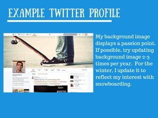 Example Twitter profile
My background image
displays a passion point.
If possible, try updating
background image 2-3
times per year. For the
winter, I update it to
reflect my interest with
snowboarding.
 
