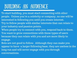 Building an audience
To start building, you must start connecting with other
people. Unless you’re a celebrity or company, no one will be
interested in following you until you create interest.
Try to follow people with similar interests that can relate to
your industry and passion points.
When people try to connect with you, respond back to them.
You want to grow connections with these types of users
because they can relate with you and are more likely to
engage.
Bots are not good to follow. Although they can make you
appear to have a larger following base, they are useless in the
long run and will never engage with you through
conversations.
 