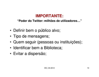 IMPORTANTE:
      “Poder do Twitter: milhões de utilizadores…”


•   Definir bem o público alvo;
•   Tipo de mensagens;
•   Quem seguir (pessoas ou instituições);
•   Identificar bem a Biblioteca;
•   Evitar a dispersão;


                        DS | 04-2012                 10
 