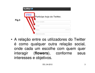 Fig.3




• A relação entre os utilizadores do Twitter
  é como qualquer outra relação social,
  onde cada um escolhe com quem quer
  interagir (flowers), conforme seus
  interesses e objetivos.
                  DS | 04-2012             3
 
