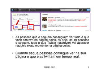 • As pessoas que o seguem conseguem ver tudo o que
  você escreve na página delas, ou seja, se 10 pessoas
  o seguem, tudo o que Twittar (escrever) vai aparecer
  naquele exato momento na página delas.

• Quando segue pessoas consegue ver na sua
  página o que elas twittam em tempo real.

                      DS | 04-2012                   4
 