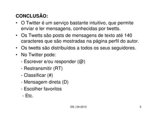 CONCLUSÃO:
• O Twitter é um serviço bastante intuitivo, que permite
  enviar e ler mensagens, conhecidas por twetts.
• Os Twetts são posts de mensagens de texto até 140
  caracteres que são mostradas na página perfil do autor.
• Os twetts são distribuídos a todos os seus seguidores.
• No Twitter pode:
  - Escrever e/ou responder (@)
  - Restransmitir (RT)
  - Classificar (#)
  - Mensagem direta (D)
  - Escolher favoritos
   - Etc.

                         DS | 04-2012                       5
 