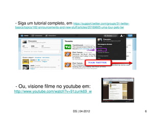 - Siga um tutorial completo, em https://support.twitter.com/groups/31-twitter-
basics/topics/182-announcements-and-new-stuff/articles/20169605-uma-tour-pelo-twi




- Ou, visione filme no youtube em:
http://www.youtube.com/watch?v=91zurrk69_w




                                           DS | 04-2012                             6
 
