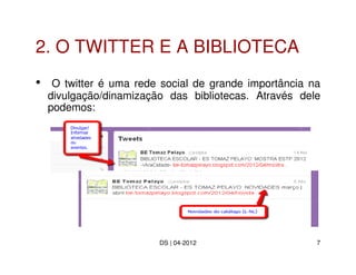 2. O TWITTER E A BIBLIOTECA
•    O twitter é uma rede social de grande importância na
    divulgação/dinamização das bibliotecas. Através dele
    podemos:




                         DS | 04-2012                   7
 