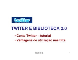TWITER E BIBLIOTECA 2.0
 • Conta Twitter – tutorial
 • Vantagens de utilização nas BEs


              DS | 04-2012           1
 