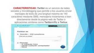 CARACTERISTICAS :Twitter es un servicio de redes
sociales y microblogging que permite a los usuarios enviar
mensajes de texto de una longitud máxima de 140
caractéres mediante SMS, mensajería instantanea o bien
directamente desde la página web de Twitter o
aplicaciones similares como Twitterrrific o Twitux.
 