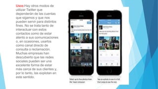 Usos:Hay otros modos de
utilizar Twitter que
dependerán de las cuentas
que sigamos y que nos
pueden servir para distintos
fines. No se trata tanto de
interactuar con estos
contactos como de estar
atento a sus comunicaciones
o, en ocasiones, usarlos
como canal directo de
consulta o reclamación.
Muchas empresas han
descubierto que las redes
sociales pueden ser una
excelente forma de estar
más cerca de sus clientes y,
por lo tanto, las explotan en
este sentido.
 