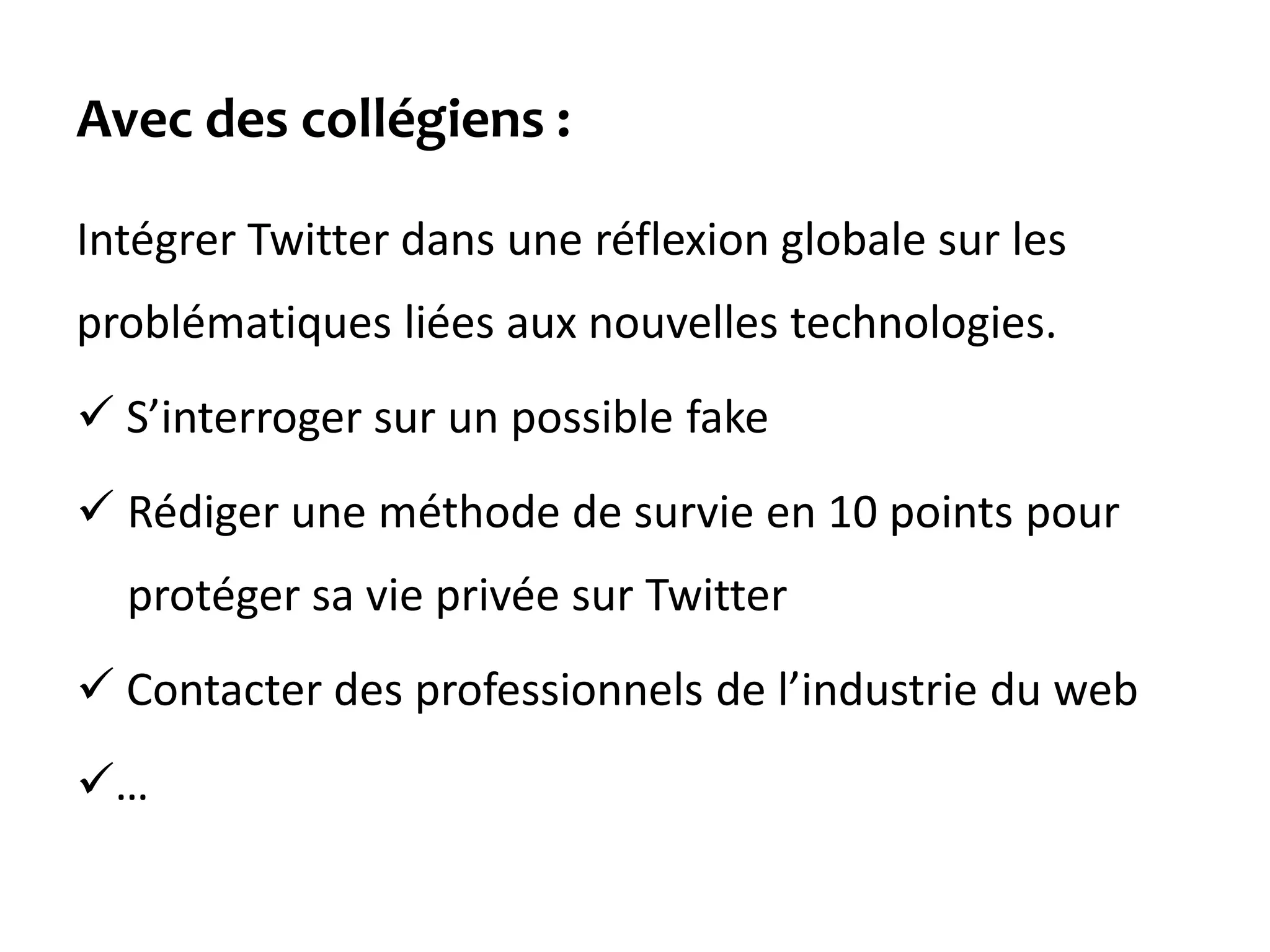 Avec des collégiens :
Intégrer Twitter dans une réflexion globale sur les
problématiques liées aux nouvelles technologies.
 S’interroger sur un possible fake
 Rédiger une méthode de survie en 10 points pour
protéger sa vie privée sur Twitter
 Contacter des professionnels de l’industrie du web
…
 
