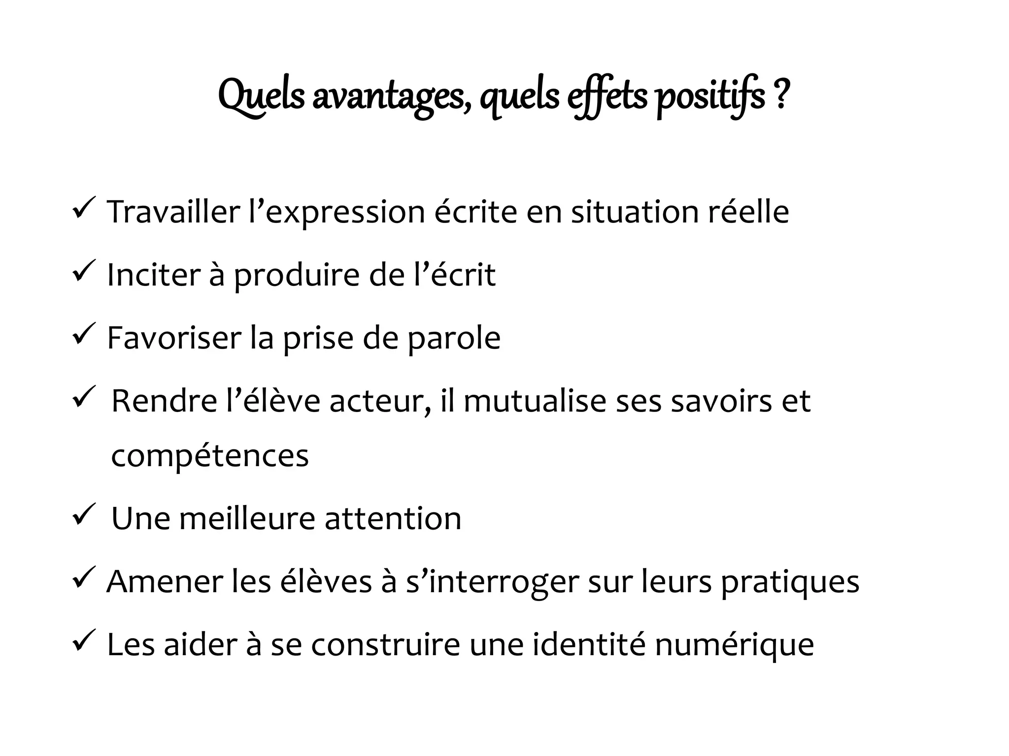 Quels avantages, quels effets positifs ?
 Travailler l’expression écrite en situation réelle
 Inciter à produire de l’écrit
 Favoriser la prise de parole
 Rendre l’élève acteur, il mutualise ses savoirs et
compétences
 Une meilleure attention
 Amener les élèves à s’interroger sur leurs pratiques
 Les aider à se construire une identité numérique
 