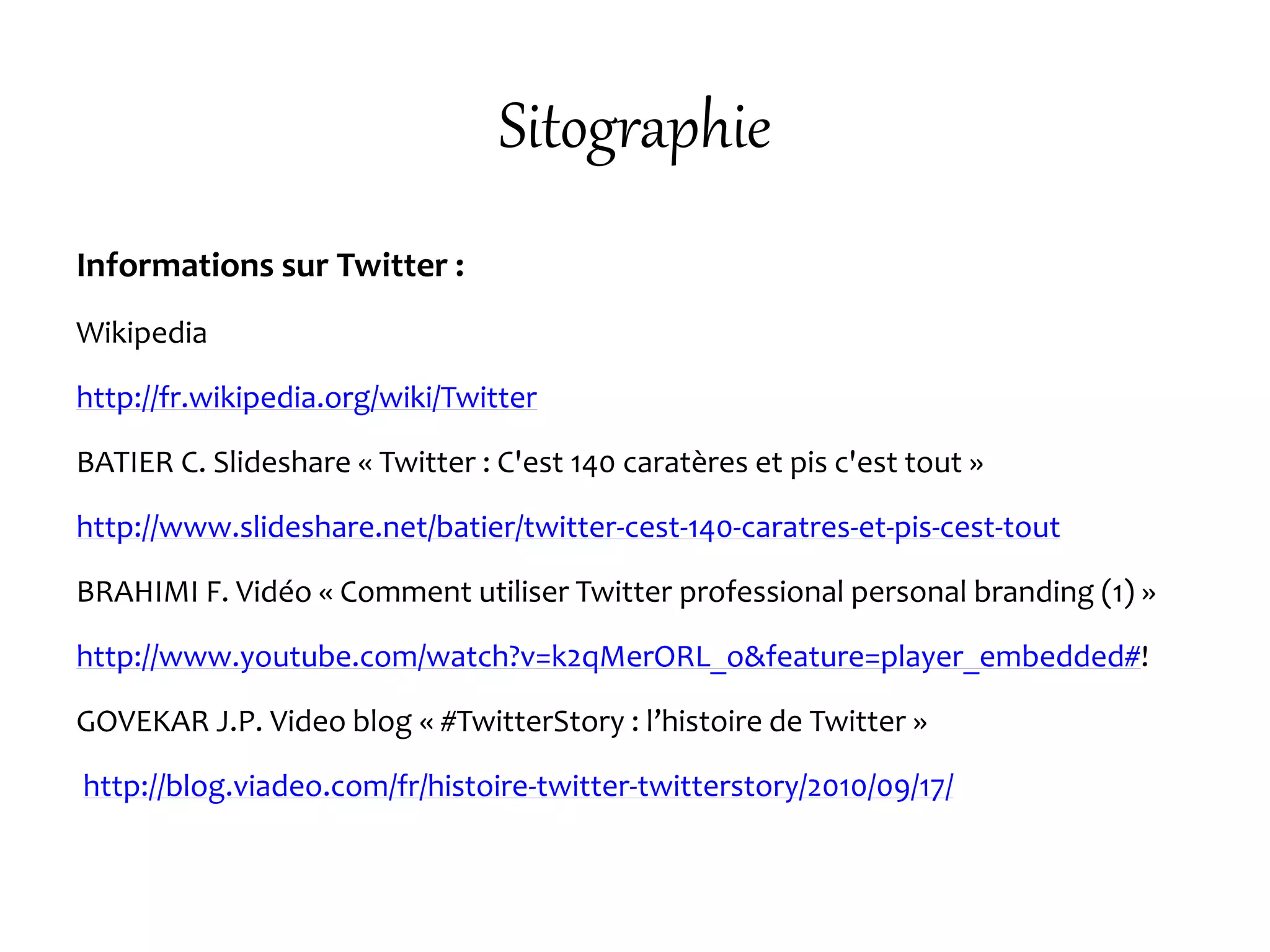 Sitographie
Informations sur Twitter :
Wikipedia
http://fr.wikipedia.org/wiki/Twitter
BATIER C. Slideshare « Twitter : C'est 140 caratères et pis c'est tout »
http://www.slideshare.net/batier/twitter-cest-140-caratres-et-pis-cest-tout
BRAHIMI F. Vidéo « Comment utiliser Twitter professional personal branding (1) »
http://www.youtube.com/watch?v=k2qMerORL_o&feature=player_embedded#!
GOVEKAR J.P. Video blog « #TwitterStory : l’histoire de Twitter »
http://blog.viadeo.com/fr/histoire-twitter-twitterstory/2010/09/17/
 