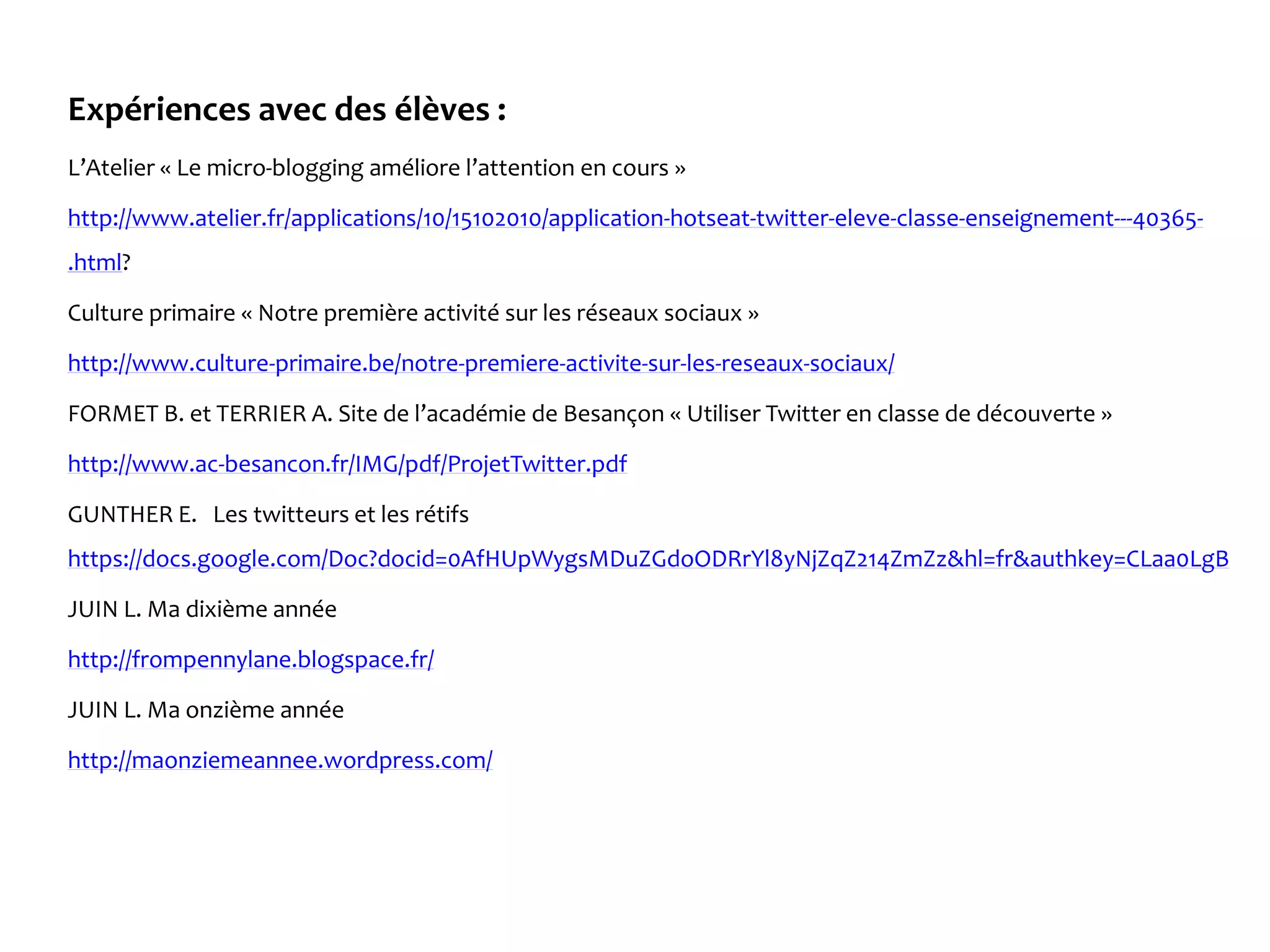 Expériences avec des élèves :
L’Atelier « Le micro-blogging améliore l’attention en cours »
http://www.atelier.fr/applications/10/15102010/application-hotseat-twitter-eleve-classe-enseignement---40365-
.html?
Culture primaire « Notre première activité sur les réseaux sociaux »
http://www.culture-primaire.be/notre-premiere-activite-sur-les-reseaux-sociaux/
FORMET B. et TERRIER A. Site de l’académie de Besançon « Utiliser Twitter en classe de découverte »
http://www.ac-besancon.fr/IMG/pdf/ProjetTwitter.pdf
GUNTHER E. Les twitteurs et les rétifs
https://docs.google.com/Doc?docid=0AfHUpWygsMDuZGdoODRrYl8yNjZqZ214ZmZz&hl=fr&authkey=CLaa0LgB
JUIN L. Ma dixième année
http://frompennylane.blogspace.fr/
JUIN L. Ma onzième année
http://maonziemeannee.wordpress.com/
 