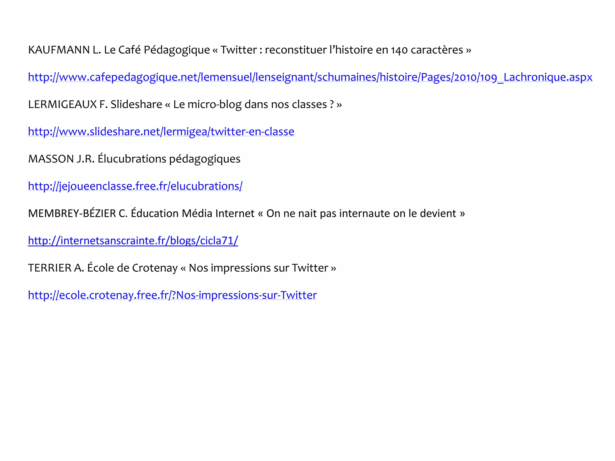 KAUFMANN L. Le Café Pédagogique « Twitter : reconstituer l’histoire en 140 caractères »
http://www.cafepedagogique.net/lemensuel/lenseignant/schumaines/histoire/Pages/2010/109_Lachronique.aspx
LERMIGEAUX F. Slideshare « Le micro-blog dans nos classes ? »
http://www.slideshare.net/lermigea/twitter-en-classe
MASSON J.R. Élucubrations pédagogiques
http://jejoueenclasse.free.fr/elucubrations/
MEMBREY-BÉZIER C. Éducation Média Internet « On ne nait pas internaute on le devient »
http://internetsanscrainte.fr/blogs/cicla71/
TERRIER A. École de Crotenay « Nos impressions sur Twitter »
http://ecole.crotenay.free.fr/?Nos-impressions-sur-Twitter
 