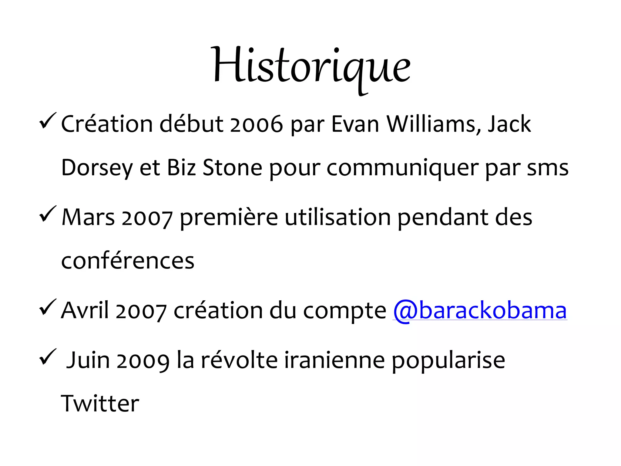 Historique
Création début 2006 par Evan Williams, Jack
Dorsey et Biz Stone pour communiquer par sms
Mars 2007 première utilisation pendant des
conférences
Avril 2007 création du compte @barackobama
 Juin 2009 la révolte iranienne popularise
Twitter
 