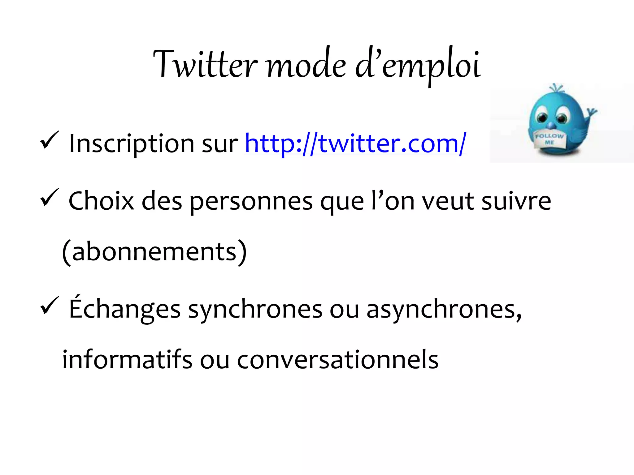 Twitter mode d’emploi
 Inscription sur http://twitter.com/
 Choix des personnes que l’on veut suivre
(abonnements)
 Échanges synchrones ou asynchrones,
informatifs ou conversationnels
 