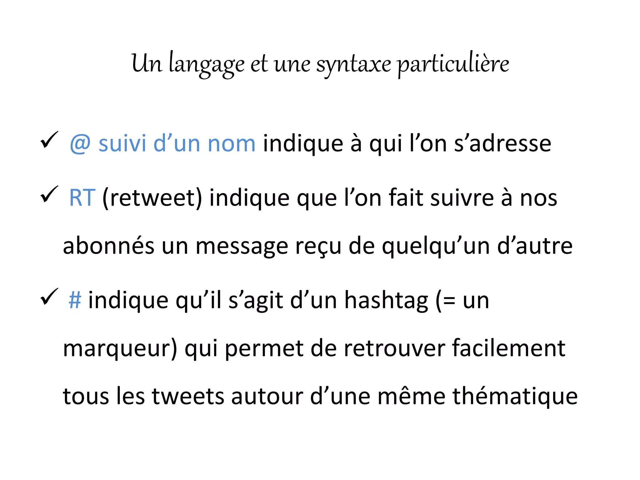 Un langage et une syntaxe particulière
 @ suivi d’un nom indique à qui l’on s’adresse
 RT (retweet) indique que l’on fait suivre à nos
abonnés un message reçu de quelqu’un d’autre
 # indique qu’il s’agit d’un hashtag (= un
marqueur) qui permet de retrouver facilement
tous les tweets autour d’une même thématique
 