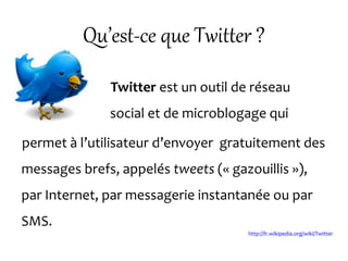 Qu’est-ce que Twitter ?
Twitter est un outil de réseau
social et de microblogage qui
permet à l’utilisateur d’envoyer gratuitement des
messages brefs, appelés tweets (« gazouillis »),
par Internet, par messagerie instantanée ou par
SMS.
http://fr.wikipedia.org/wiki/Twitter
 
