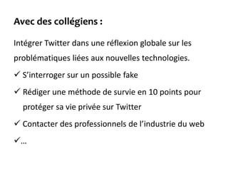 Avec des collégiens :
Intégrer Twitter dans une réflexion globale sur les
problématiques liées aux nouvelles technologies.
 S’interroger sur un possible fake
 Rédiger une méthode de survie en 10 points pour
protéger sa vie privée sur Twitter
 Contacter des professionnels de l’industrie du web
…
 