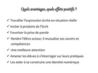 Quels avantages, quels effets positifs ?
 Travailler l’expression écrite en situation réelle
 Inciter à produire de l’écrit
 Favoriser la prise de parole
 Rendre l’élève acteur, il mutualise ses savoirs et
compétences
 Une meilleure attention
 Amener les élèves à s’interroger sur leurs pratiques
 Les aider à se construire une identité numérique
 
