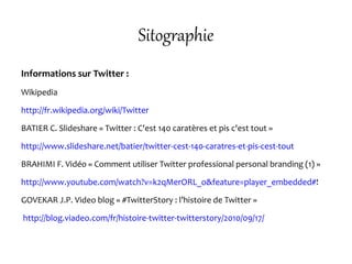 Sitographie
Informations sur Twitter :
Wikipedia
http://fr.wikipedia.org/wiki/Twitter
BATIER C. Slideshare « Twitter : C'est 140 caratères et pis c'est tout »
http://www.slideshare.net/batier/twitter-cest-140-caratres-et-pis-cest-tout
BRAHIMI F. Vidéo « Comment utiliser Twitter professional personal branding (1) »
http://www.youtube.com/watch?v=k2qMerORL_o&feature=player_embedded#!
GOVEKAR J.P. Video blog « #TwitterStory : l’histoire de Twitter »
http://blog.viadeo.com/fr/histoire-twitter-twitterstory/2010/09/17/
 