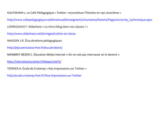 KAUFMANN L. Le Café Pédagogique « Twitter : reconstituer l’histoire en 140 caractères »
http://www.cafepedagogique.net/lemensuel/lenseignant/schumaines/histoire/Pages/2010/109_Lachronique.aspx
LERMIGEAUX F. Slideshare « Le micro-blog dans nos classes ? »
http://www.slideshare.net/lermigea/twitter-en-classe
MASSON J.R. Élucubrations pédagogiques
http://jejoueenclasse.free.fr/elucubrations/
MEMBREY-BÉZIER C. Éducation Média Internet « On ne nait pas internaute on le devient »
http://internetsanscrainte.fr/blogs/cicla71/
TERRIER A. École de Crotenay « Nos impressions sur Twitter »
http://ecole.crotenay.free.fr/?Nos-impressions-sur-Twitter
 