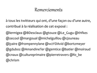 Remerciements
à tous les twitteurs qui ont, d’une façon ou d’une autre,
contribué à la réalisation de cet exposé :
@lermigea @BDesclaux @gtouze @Le_Gugu @thfkes
@zecool @margoual @michelguillou @cjouneau
@jyaire @frompennylane @w2YDAvid @bortzmeyer
@gduboz @AmandineTer @gemtice @batier @moiraud
@cnaux @cultureprimaire @pierretravers @fo_be
@chrism
 