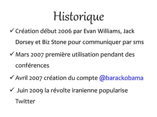 Historique
Création début 2006 par Evan Williams, Jack
Dorsey et Biz Stone pour communiquer par sms
Mars 2007 première utilisation pendant des
conférences
Avril 2007 création du compte @barackobama
 Juin 2009 la révolte iranienne popularise
Twitter
 