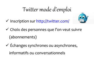 Twitter mode d’emploi
 Inscription sur http://twitter.com/
 Choix des personnes que l’on veut suivre
(abonnements)
 Échanges synchrones ou asynchrones,
informatifs ou conversationnels
 
