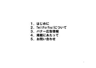 １．はじめに
２．TwitForYou!について
３．バナー広告情報
４．掲載にあたって
５．お問い合わせ




                    2
 