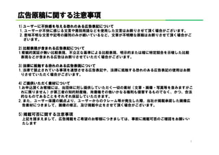 広告原稿に する注意事項
広告原稿に関する注意事項
1)ユーザーに不快感を える恐れのある広告表記について
1)ユーザーに不快感を与える恐れのある広告表記について
         不快感         広告表記
 1. ユーザーが不快に感じる文言や差別用語などを使用した文言はお断りさせて頂く場合がございます。
 2. 意味不明な文言や記号の羅列のみが続いているなど、文章が不明瞭な原稿はお断りさせて頂く場合がご
   ざいます。

2)比較表現が まれる広告表記について
2)比較表現が含まれる広告表記について
           広告表記
1.客観的実証が無い比較表現、不公正な基準による比較表現、明示的または暗に特定競合を示唆した比較
 表現などが含まれる広告はお断りさせていただく場合がございます。

3)法
3)法律に抵触する恐れのある広告表現について
      抵触する恐れのある広告表現について
        する     広告表現
1. 法律で禁止されている事項を連想させる広告表記や、法律に抵触する恐れのある広告表記の使用はお断
 りさせていただく場合がございます。

4)ご提供いただく素材について
4)ご提供いただく素材について
      いただく素材
1.お申込頂くお客様には、当団体に対し提供していただく一切の素材（文章・画像・写真等を含みますがこ
 れに限りません）が第三者の知的財産権、肖像権その他いかなる権利も侵害するものでなく、かつ、合法
 的なものであることをそれぞれ保証していただきます。
2. また、ユーザー保護の観点より、ユーザーからのクレーム等が発生した際、当社が掲載承諾した画像広
  告素材につきまして、画像の修正、及び掲載中止をさせて頂く場合がございます。

5)掲載可否に関する注意事項
 上記を踏まえまして、広告掲載をご希望のお客様につきましては、事前に掲載可否のご確認をお願いい
 たします



                                                   7
 