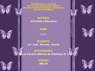 UNIVERSIDAD DE EL SALVADOR
FACULTAD MULTIDISCIPLINARIA ORIENTAL
DECCION DE CIENCIAS NATURALES Y MATEMATICA
SECCION DE MATEMATICA

MATERIA:
Informática Educativa
TEMA:
TwitPic

DOCENTE:
Lic. José Abrahán Acosta



INTEGRANTES:
Rosa Carolina Méndez de Villalobos N° 22
CODIGO:
INE154

 