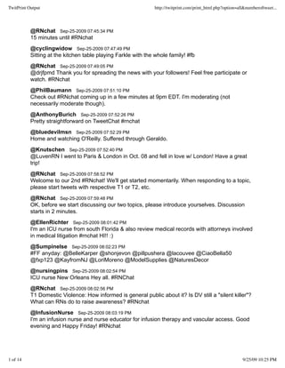 TwitPrint Output                                               http://twitprint.com/print_html.php?option=all&numberoftweet...




           @RNchat Sep-25-2009 07:45:34 PM
           15 minutes until #RNchat
           @cyclingwidow Sep-25-2009 07:47:49 PM
           Sitting at the kitchen table playing Farkle with the whole family! #fb
           @RNchat Sep-25-2009 07:49:05 PM
           @drjfpmd Thank you for spreading the news with your followers! Feel free participate or
           watch. #RNchat
           @PhilBaumann Sep-25-2009 07:51:10 PM
           Check out #RNchat coming up in a few minutes at 9pm EDT. I'm moderating (not
           necessarily moderate though).
           @AnthonyBurich Sep-25-2009 07:52:26 PM
           Pretty straightforward on TweetChat #rnchat
           @bluedevilmsn Sep-25-2009 07:52:29 PM
           Home and watching O'Reilly. Suffered through Geraldo.
           @Knutschen Sep-25-2009 07:52:40 PM
           @LuvenRN I went to Paris & London in Oct. 08 and fell in love w/ London! Have a great
           trip!
           @RNchat Sep-25-2009 07:58:52 PM
           Welcome to our 2nd #RNchat! We'll get started momentarily. When responding to a topic,
           please start tweets with respective T1 or T2, etc.
           @RNchat Sep-25-2009 07:59:48 PM
           OK, before we start discussing our two topics, please introduce yourselves. Discussion
           starts in 2 minutes.
           @EllenRichter Sep-25-2009 08:01:42 PM
           I'm an ICU nurse from south Florida & also review medical records with attorneys involved
           in medical litigation #rnchat HI!! :)
           @Sumpinelse Sep-25-2009 08:02:23 PM
           #FF anyday: @BelleKarper @shonjevon @pillpushera @lacouvee @CiaoBella50
           @fxp123 @KayfromNJ @LoriMoreno @ModelSupplies @NaturesDecor
           @nursingpins Sep-25-2009 08:02:54 PM
           ICU nurse New Orleans Hey all. #RNChat
           @RNchat Sep-25-2009 08:02:56 PM
           T1 Domestic Violence: How informed is general public about it? Is DV still a "silent killer"?
           What can RNs do to raise awareness? #RNchat
           @InfusionNurse Sep-25-2009 08:03:19 PM
           I'm an infusion nurse and nurse educator for infusion therapy and vascular access. Good
           evening and Happy Friday! #RNchat




1 of 14                                                                                                     9/25/09 10:25 PM
 