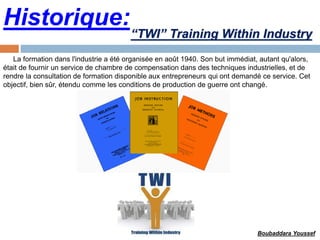 Historique:
La formation dans l'industrie a été organisée en août 1940. Son but immédiat, autant qu'alors,
était de fournir un service de chambre de compensation dans des techniques industrielles, et de
rendre la consultation de formation disponible aux entrepreneurs qui ont demandé ce service. Cet
objectif, bien sûr, étendu comme les conditions de production de guerre ont changé.
“TWI” Training Within Industry
Boubaddara Youssef
 