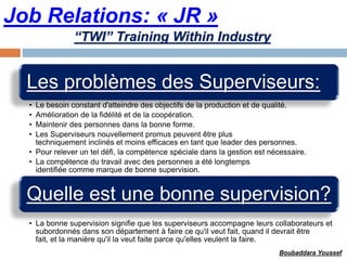 Job Relations: « JR »
Les problèmes des Superviseurs:
• Le besoin constant d'atteindre des objectifs de la production et de qualité.
• Amélioration de la fidélité et de la coopération.
• Maintenir des personnes dans la bonne forme.
• Les Superviseurs nouvellement promus peuvent être plus
techniquement inclinés et moins efficaces en tant que leader des personnes.
• Pour relever un tel défi, la compétence spéciale dans la gestion est nécessaire.
• La compétence du travail avec des personnes a été longtemps
identifiée comme marque de bonne supervision.
Quelle est une bonne supervision?
• La bonne supervision signifie que les superviseurs accompagne leurs collaborateurs et
subordonnés dans son département à faire ce qu'il veut fait, quand il devrait être
fait, et la manière qu'il la veut faite parce qu'elles veulent la faire.
“TWI” Training Within Industry
Boubaddara Youssef
 