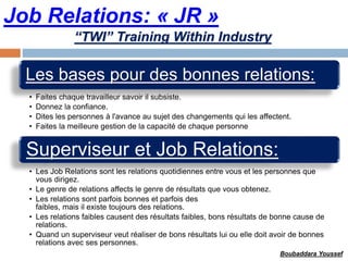 Job Relations: « JR »
Les bases pour des bonnes relations:
• Faites chaque travailleur savoir il subsiste.
• Donnez la confiance.
• Dites les personnes à l'avance au sujet des changements qui les affectent.
• Faites la meilleure gestion de la capacité de chaque personne
Superviseur et Job Relations:
• Les Job Relations sont les relations quotidiennes entre vous et les personnes que
vous dirigez.
• Le genre de relations affects le genre de résultats que vous obtenez.
• Les relations sont parfois bonnes et parfois des
faibles, mais il existe toujours des relations.
• Les relations faibles causent des résultats faibles, bons résultats de bonne cause de
relations.
• Quand un superviseur veut réaliser de bons résultats lui ou elle doit avoir de bonnes
relations avec ses personnes.
“TWI” Training Within Industry
Boubaddara Youssef
 