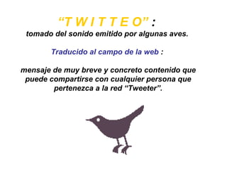 “ T W I T T E O”  :  tomado del sonido emitido por algunas aves.  Traducido al campo de la web  :  mensaje de muy breve y concreto contenido que puede compartirse con cualquier persona que pertenezca a la red “Tweeter”. 