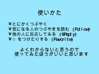 使いかた とにかくつぶやく 気になる人のつぶやきを読む  (Follow) 他の人に反応してみる  (@Reply) ☆ をつけたりする  (Favorite) よくわからないと思うので 使ってみたほうがいいと思います 