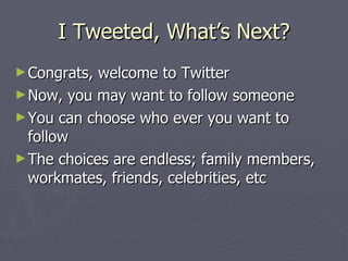 I Tweeted, What’s Next?
► Congrats, welcome to Twitter
► Now, you may want to follow someone
► You can choose who ever you want to
  follow
► The choices are endless; family members,
  workmates, friends, celebrities, etc
 