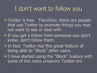 I don’t want to follow you
► Twitter  is free. Therefore, there are people
  that use Twitter to promote things you may
  not want to see or deal with.
► If you get a follow from someone you don’t
  know, don’t follow them.
► In fact, Twitter has this great feature of
  being able to “Block” other users.
► I have started using the “Block” feature with
  some of the more unsavory Twitter-ers
 