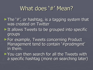 What does ‘#’ Mean?
► The   ‘#’, or hashtag, is a tagging system that
  was created on Twitter
► It allows Tweets to be grouped into specific
  groups
► For example, Tweets concerning Product
  Management tend to contain ‘#prodmgmt’
  in them.
► You can then search for all the Tweets with
  a specific hashtag (more on searching later)
 