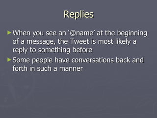 Replies
► When   you see an ‘@name’ at the beginning
  of a message, the Tweet is most likely a
  reply to something before
► Some people have conversations back and
  forth in such a manner
 