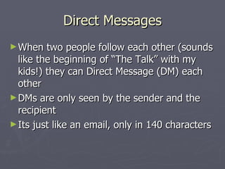 Direct Messages
► When   two people follow each other (sounds
  like the beginning of “The Talk” with my
  kids!) they can Direct Message (DM) each
  other
► DMs are only seen by the sender and the
  recipient
► Its just like an email, only in 140 characters
 