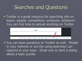 Searches and Questions
► Twitter is a great resource for searching info on
  topics, people, competitors, workouts, whatever!
  You can find links to almost anything on Twitter




► You  can pose questions on Twitter as well. People
  in your network or out (by using searches) can
  respond to your topic. Great way to start a dialog
  about a topic quickly
 