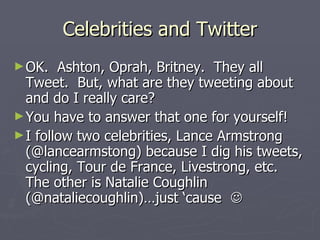 Celebrities and Twitter
► OK.   Ashton, Oprah, Britney. They all
  Tweet. But, what are they tweeting about
  and do I really care?
► You have to answer that one for yourself!
► I follow two celebrities, Lance Armstrong
  (@lancearmstong) because I dig his tweets,
  cycling, Tour de France, Livestrong, etc.
  The other is Natalie Coughlin
  (@nataliecoughlin)…just ‘cause 
 