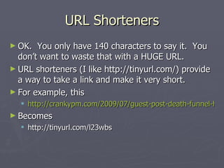 URL Shorteners
► OK.  You only have 140 characters to say it. You
  don’t want to waste that with a HUGE URL.
► URL shorteners (I like http://tinyurl.com/) provide
  a way to take a link and make it very short.
► For example, this
   http://crankypm.com/2009/07/guest-post-death-funnel-haw
► Becomes
   http://tinyurl.com/l23wbs
 