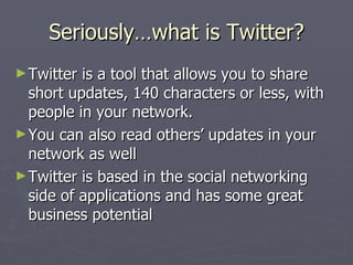 Seriously…what is Twitter?
► Twitter is a tool that allows you to share
  short updates, 140 characters or less, with
  people in your network.
► You can also read others’ updates in your
  network as well
► Twitter is based in the social networking
  side of applications and has some great
  business potential
 